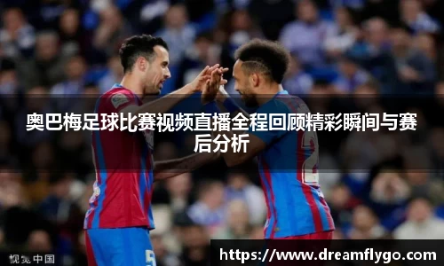 奥巴梅足球比赛视频直播全程回顾精彩瞬间与赛后分析